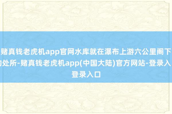 赌真钱老虎机app官网水库就在瀑布上游六公里阁下的处所-赌真钱老虎机app(中国大陆)官方网站-登录入口