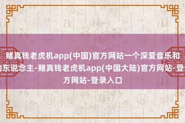 赌真钱老虎机app(中国)官方网站一个深爱音乐和艺术的东说念主-赌真钱老虎机app(中国大陆)官方网站-登录入口