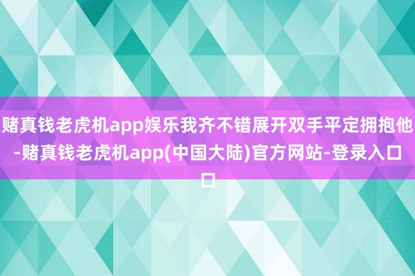 赌真钱老虎机app娱乐我齐不错展开双手平定拥抱他-赌真钱老虎机app(中国大陆)官方网站-登录入口