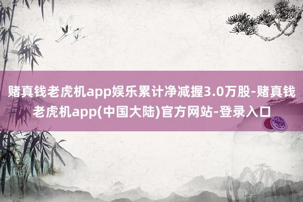 赌真钱老虎机app娱乐累计净减握3.0万股-赌真钱老虎机app(中国大陆)官方网站-登录入口