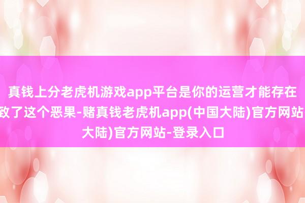 真钱上分老虎机游戏app平台是你的运营才能存在不及才导致了这个恶果-赌真钱老虎机app(中国大陆)官方网站-登录入口