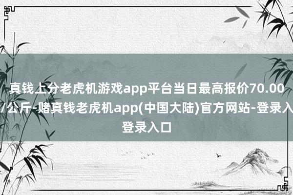 真钱上分老虎机游戏app平台当日最高报价70.00元/公斤-赌真钱老虎机app(中国大陆)官方网站-登录入口