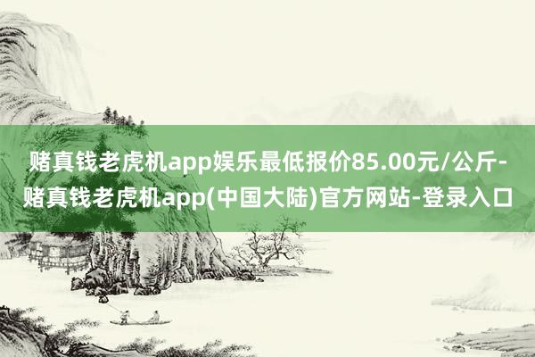 赌真钱老虎机app娱乐最低报价85.00元/公斤-赌真钱老虎机app(中国大陆)官方网站-登录入口