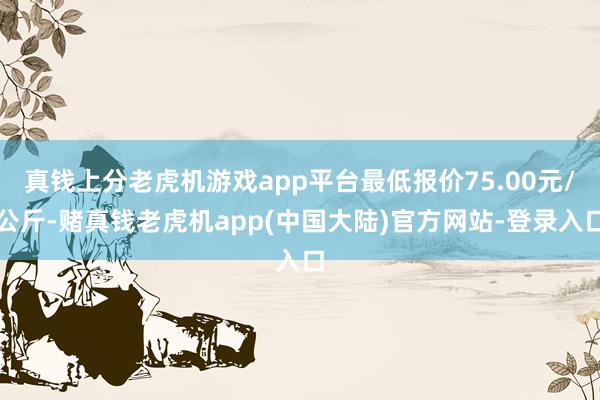 真钱上分老虎机游戏app平台最低报价75.00元/公斤-赌真钱老虎机app(中国大陆)官方网站-登录入口