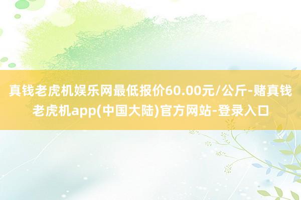 真钱老虎机娱乐网最低报价60.00元/公斤-赌真钱老虎机app(中国大陆)官方网站-登录入口