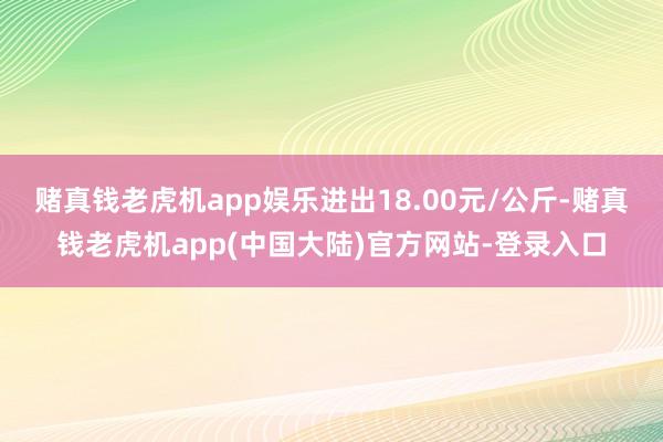 赌真钱老虎机app娱乐进出18.00元/公斤-赌真钱老虎机app(中国大陆)官方网站-登录入口