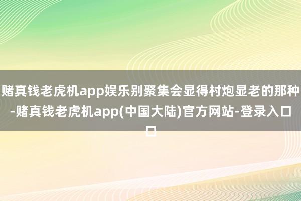 赌真钱老虎机app娱乐别聚集会显得村炮显老的那种-赌真钱老虎机app(中国大陆)官方网站-登录入口