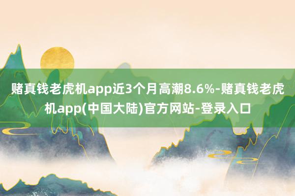 赌真钱老虎机app近3个月高潮8.6%-赌真钱老虎机app(中国大陆)官方网站-登录入口