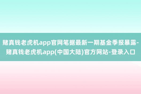 赌真钱老虎机app官网笔据最新一期基金季报暴露-赌真钱老虎机app(中国大陆)官方网站-登录入口