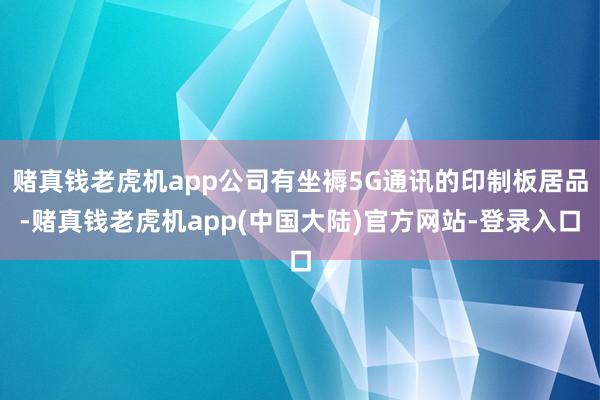 赌真钱老虎机app公司有坐褥5G通讯的印制板居品-赌真钱老虎机app(中国大陆)官方网站-登录入口