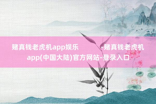 赌真钱老虎机app娱乐            -赌真钱老虎机app(中国大陆)官方网站-登录入口