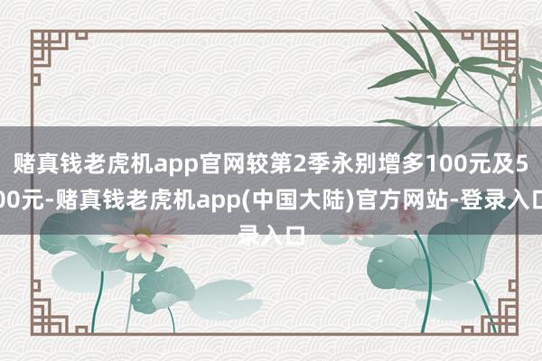 赌真钱老虎机app官网较第2季永别增多100元及500元-赌真钱老虎机app(中国大陆)官方网站-登录入口