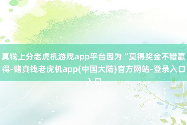 真钱上分老虎机游戏app平台因为“莫得奖金不错赢得-赌真钱老虎机app(中国大陆)官方网站-登录入口