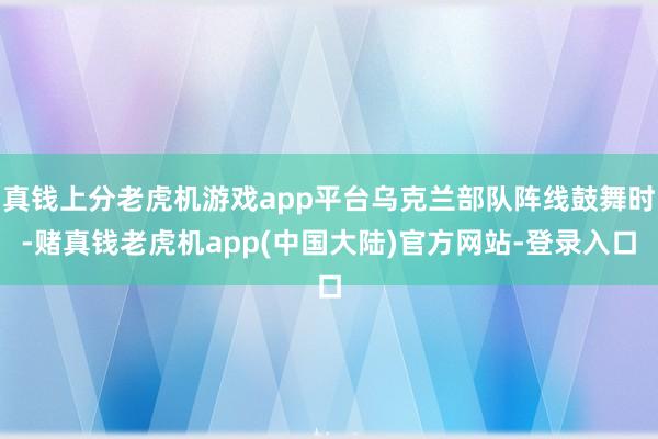 真钱上分老虎机游戏app平台乌克兰部队阵线鼓舞时-赌真钱老虎机app(中国大陆)官方网站-登录入口