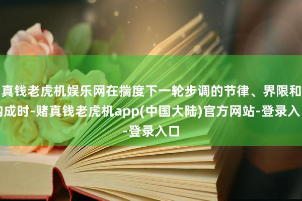 真钱老虎机娱乐网在揣度下一轮步调的节律、界限和构成时-赌真钱老虎机app(中国大陆)官方网站-登录入口