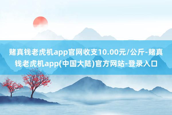 赌真钱老虎机app官网收支10.00元/公斤-赌真钱老虎机app(中国大陆)官方网站-登录入口