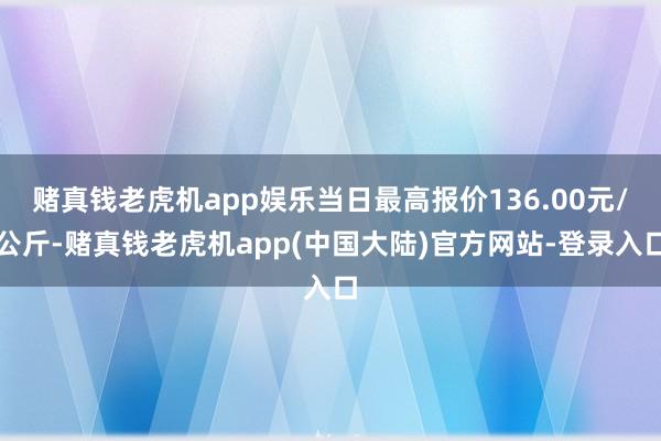 赌真钱老虎机app娱乐当日最高报价136.00元/公斤-赌真钱老虎机app(中国大陆)官方网站-登录入口