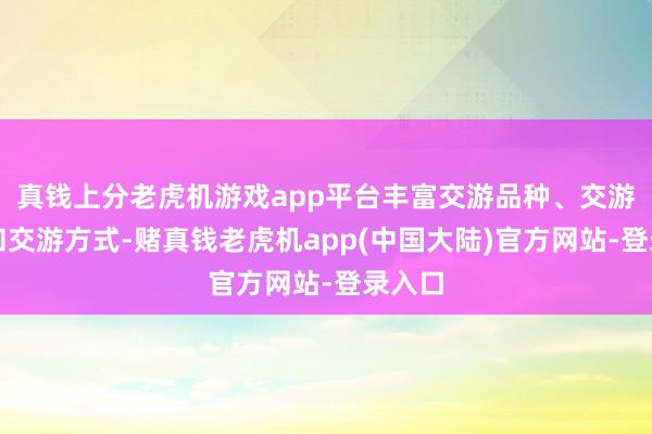 真钱上分老虎机游戏app平台丰富交游品种、交游主体和交游方式-赌真钱老虎机app(中国大陆)官方网站-登录入口