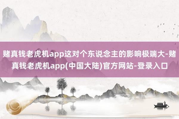 赌真钱老虎机app这对个东说念主的影响极端大-赌真钱老虎机app(中国大陆)官方网站-登录入口