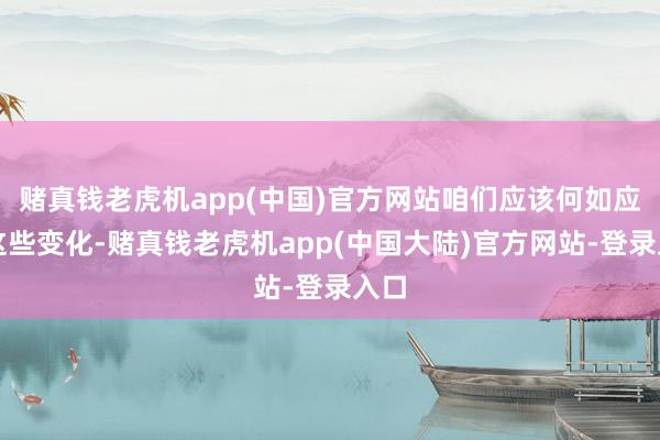 赌真钱老虎机app(中国)官方网站咱们应该何如应付这些变化-赌真钱老虎机app(中国大陆)官方网站-登录入口