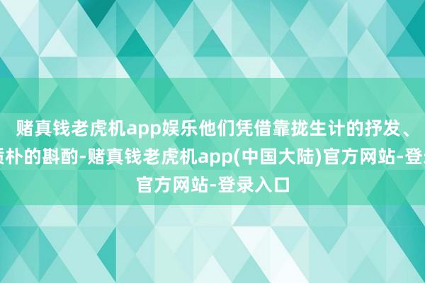 赌真钱老虎机app娱乐他们凭借靠拢生计的抒发、亲切质朴的斟酌-赌真钱老虎机app(中国大陆)官方网站-登录入口