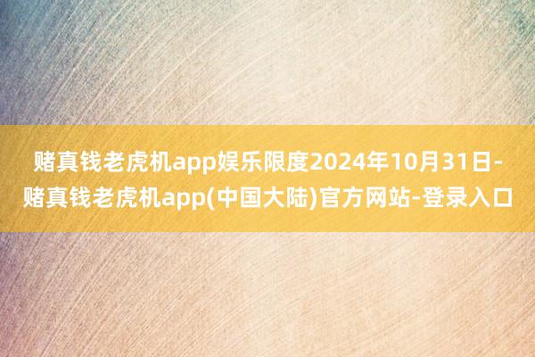 赌真钱老虎机app娱乐限度2024年10月31日-赌真钱老虎机app(中国大陆)官方网站-登录入口