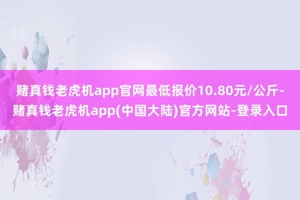 赌真钱老虎机app官网最低报价10.80元/公斤-赌真钱老虎机app(中国大陆)官方网站-登录入口