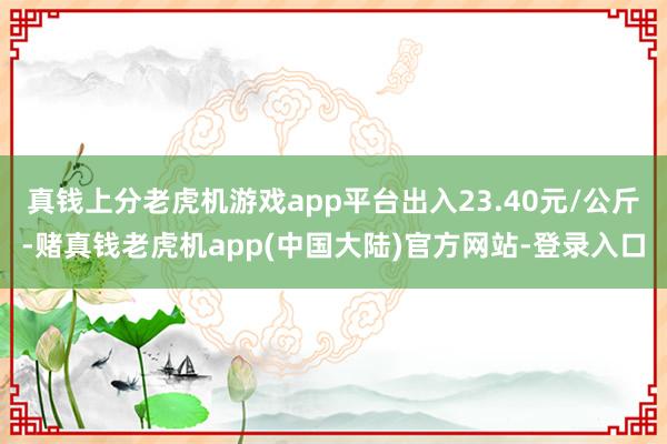 真钱上分老虎机游戏app平台出入23.40元/公斤-赌真钱老虎机app(中国大陆)官方网站-登录入口